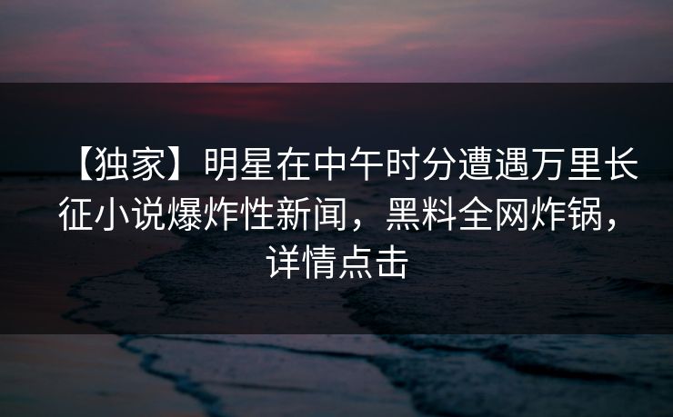 【独家】明星在中午时分遭遇万里长征小说爆炸性新闻,黑料全网炸锅,详情点击 【独家】明星在中午时分遭遇万里长征小说爆炸性新闻,黑料全网炸锅,详情点击