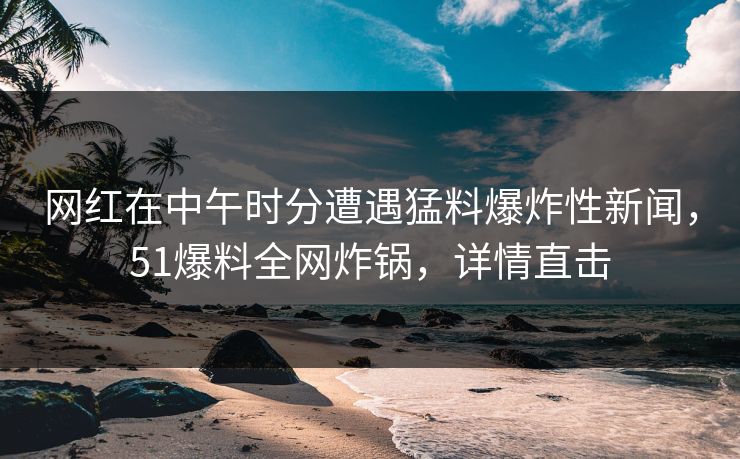 网红在中午时分遭遇猛料爆炸性新闻,51爆料全网炸锅,详情直击 网红在中午时分遭遇猛料爆炸性新闻,51爆料全网炸锅,详情直击