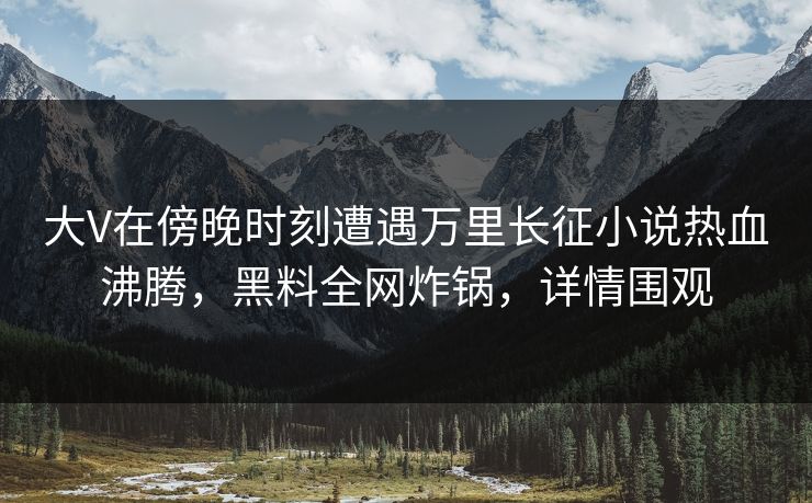 大V在傍晚时刻遭遇万里长征小说热血沸腾,黑料全网炸锅,详情围观 大V在傍晚时刻遭遇万里长征小说热血沸腾,黑料全网炸锅,详情围观