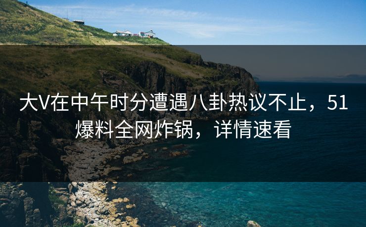 大V在中午时分遭遇八卦热议不止,51爆料全网炸锅,详情速看 大V在中午时分遭遇八卦热议不止,51爆料全网炸锅,详情速看
