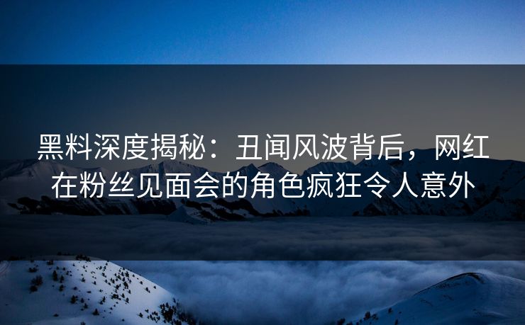 黑料深度揭秘：丑闻风波背后，网红在粉丝见面会的角色疯狂令人意外