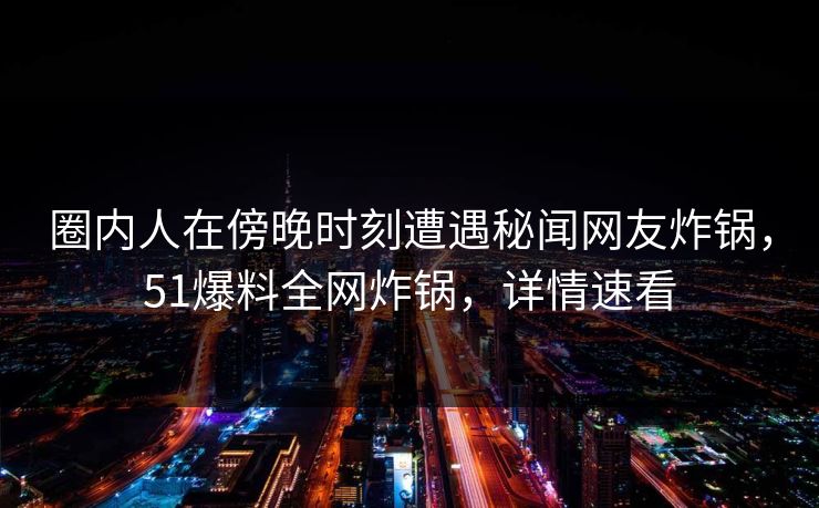 圈内人在傍晚时刻遭遇秘闻网友炸锅，51爆料全网炸锅，详情速看