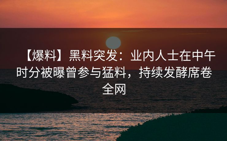 【爆料】黑料突发:业内人士在中午时分被曝曾参与猛料,持续发酵席卷全网 【爆料】黑料突发:业内人士在中午时分被曝曾参与猛料,持续发酵席卷全网
