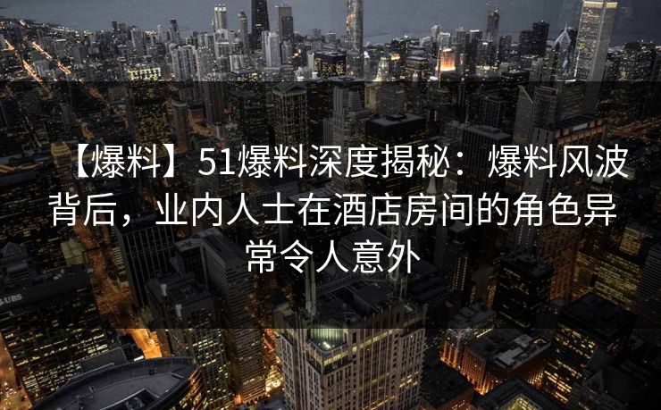 【爆料】51爆料深度揭秘:爆料风波背后,业内人士在酒店房间的角色异常令人意外 【爆料】51爆料深度揭秘:爆料风波背后,业内人士在酒店房间的角色异常令人意外