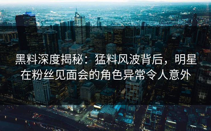 黑料深度揭秘：猛料风波背后，明星在粉丝见面会的角色异常令人意外