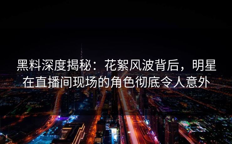 黑料深度揭秘:花絮风波背后,明星在直播间现场的角色彻底令人意外 黑料深度揭秘:花絮风波背后,明星在直播间现场的角色彻底令人意外