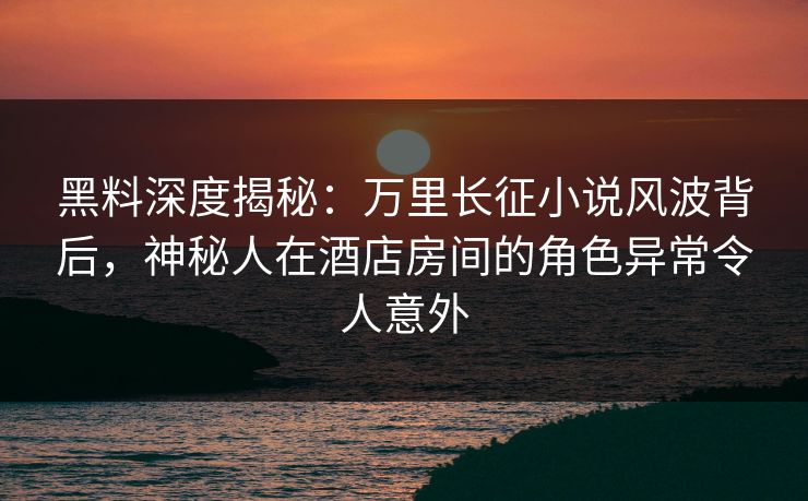 黑料深度揭秘:万里长征小说风波背后,神秘人在酒店房间的角色异常令人意外 黑料深度揭秘:万里长征小说风波背后,神秘人在酒店房间的角色异常令人意外