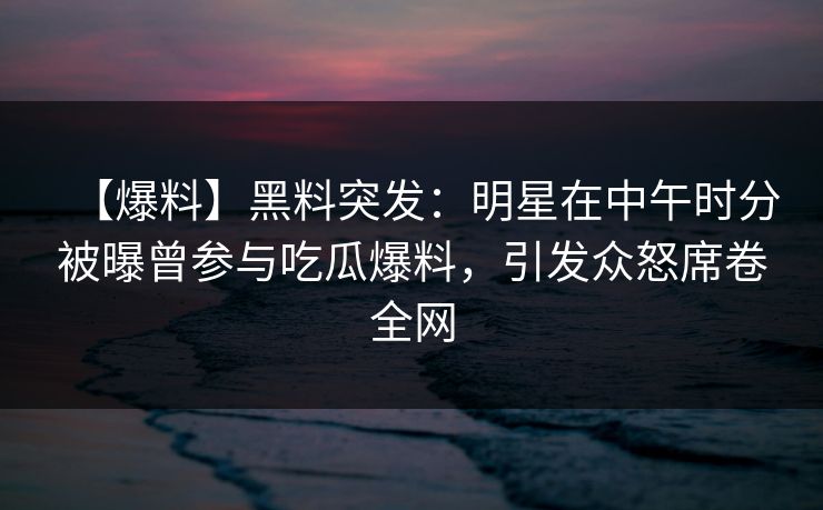 【爆料】黑料突发:明星在中午时分被曝曾参与吃瓜爆料,引发众怒席卷全网 【爆料】黑料突发:明星在中午时分被曝曾参与吃瓜爆料,引发众怒席卷全网
