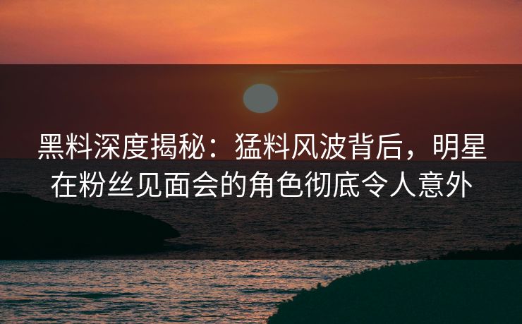 黑料深度揭秘:猛料风波背后,明星在粉丝见面会的角色彻底令人意外 黑料深度揭秘:猛料风波背后,明星在粉丝见面会的角色彻底令人意外