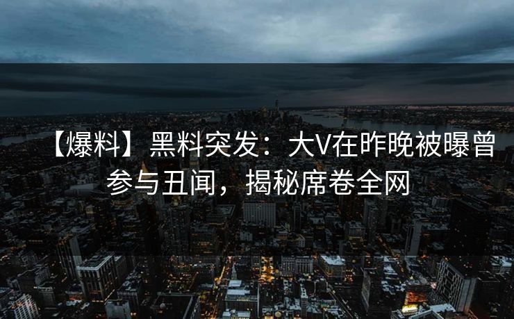 【爆料】黑料突发：大V在昨晚被曝曾参与丑闻，揭秘席卷全网