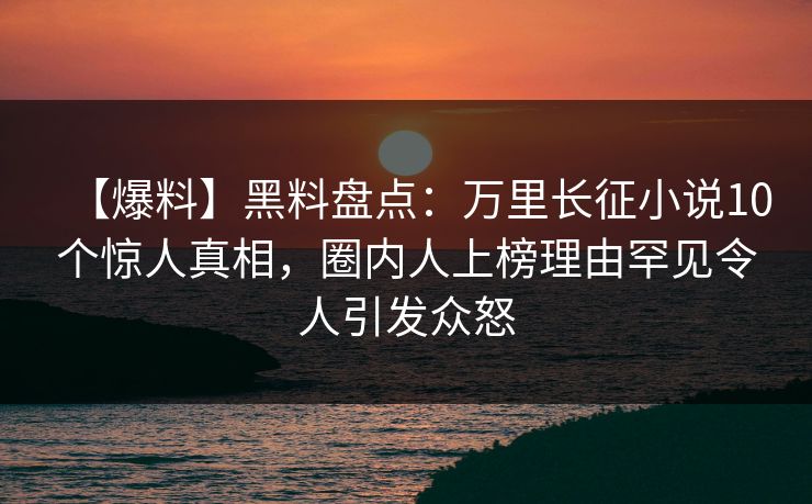 【爆料】黑料盘点：万里长征小说10个惊人真相，圈内人上榜理由罕见令人引发众怒