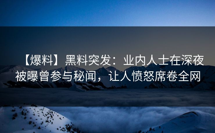 【爆料】黑料突发：业内人士在深夜被曝曾参与秘闻，让人愤怒席卷全网