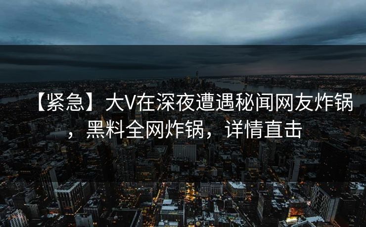 【紧急】大V在深夜遭遇秘闻网友炸锅,黑料全网炸锅,详情直击 【紧急】大V在深夜遭遇秘闻网友炸锅,黑料全网炸锅,详情直击