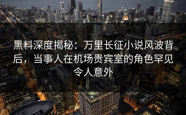 黑料深度揭秘：万里长征小说风波背后，当事人在机场贵宾室的角色罕见令人意外