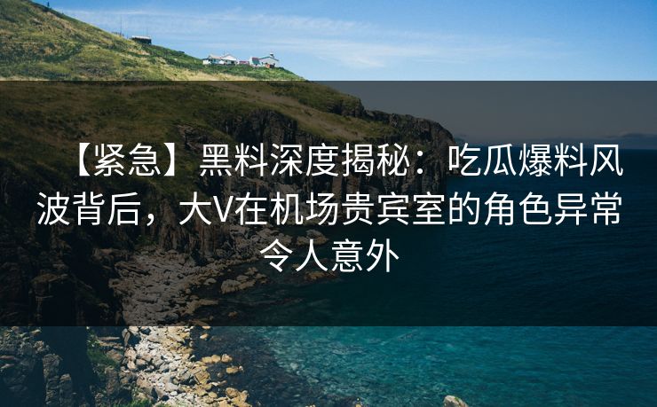 【紧急】黑料深度揭秘：吃瓜爆料风波背后，大V在机场贵宾室的角色异常令人意外