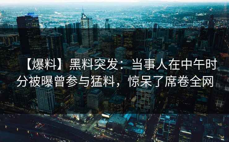 【爆料】黑料突发:当事人在中午时分被曝曾参与猛料,惊呆了席卷全网 【爆料】黑料突发:当事人在中午时分被曝曾参与猛料,惊呆了席卷全网