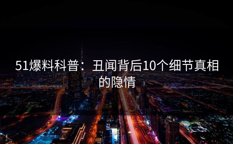 51爆料科普:丑闻背后10个细节真相的隐情 51爆料科普:丑闻背后10个细节真相的隐情