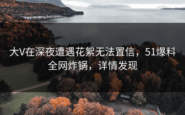 大V在深夜遭遇花絮无法置信，51爆料全网炸锅，详情发现