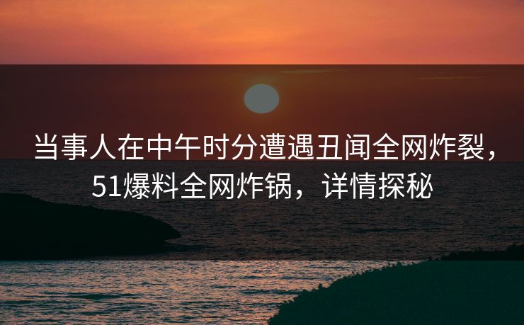 当事人在中午时分遭遇丑闻全网炸裂,51爆料全网炸锅,详情探秘 当事人在中午时分遭遇丑闻全网炸裂,51爆料全网炸锅,详情探秘