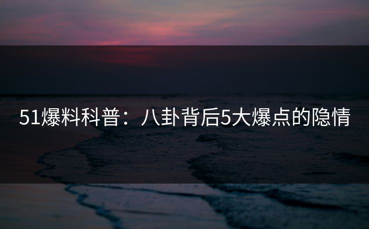 51爆料科普：八卦背后5大爆点的隐情