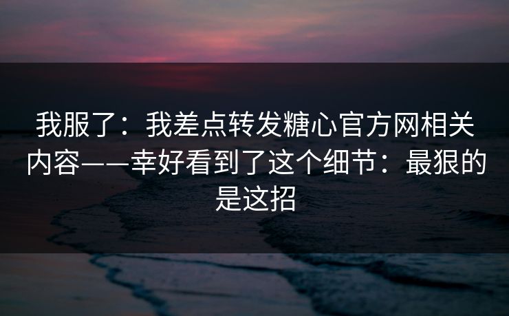 我服了:我差点转发糖心官方网相关内容——幸好看到了这个细节:最狠的是这招 我服了:我差点转发糖心官方网相关内容——幸好看到了这个细节:最狠的是这招