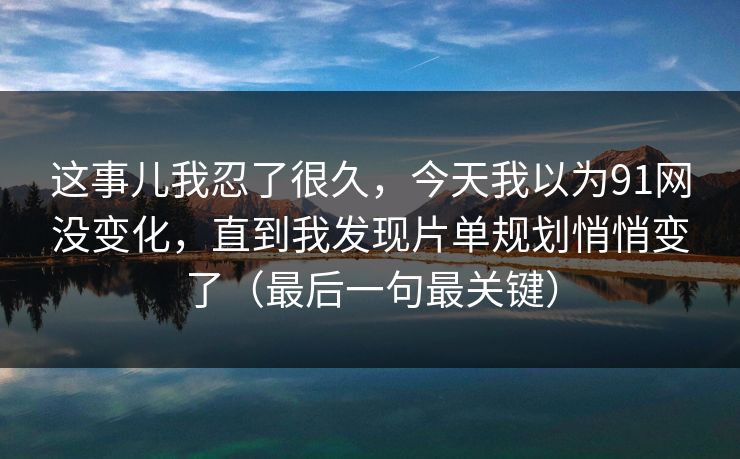这事儿我忍了很久,今天我以为91网没变化,直到我发现片单规划悄悄变了(最后一句最关键) 这事儿我忍了很久,今天我以为91网没变化,直到我发现片单规划悄悄变了(最后一句最关键)