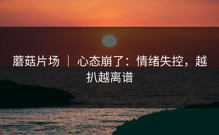 蘑菇片场 | 心态崩了:情绪失控,越扒越离谱 蘑菇片场 | 心态崩了:情绪失控,越扒越离谱