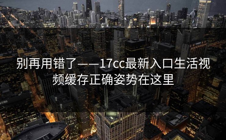 别再用错了——17cc最新入口生活视频缓存正确姿势在这里 别再用错了——17cc最新入口生活视频缓存正确姿势在这里