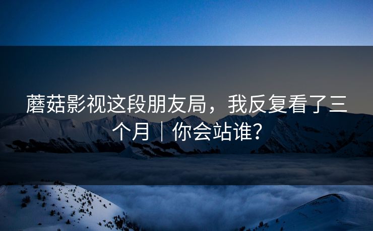 蘑菇影视这段朋友局,我反复看了三个月|你会站谁? 蘑菇影视这段朋友局,我反复看了三个月|你会站谁?