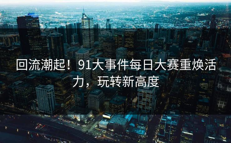 回流潮起!91大事件每日大赛重焕活力,玩转新高度 回流潮起!91大事件每日大赛重焕活力,玩转新高度