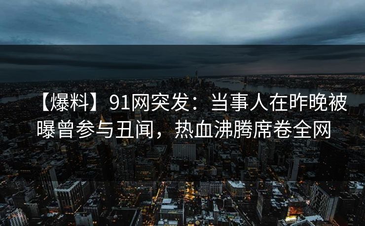 【爆料】91网突发:当事人在昨晚被曝曾参与丑闻,热血沸腾席卷全网 【爆料】91网突发:当事人在昨晚被曝曾参与丑闻,热血沸腾席卷全网