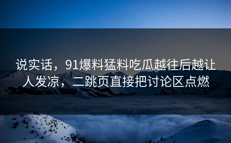 说实话,91爆料猛料吃瓜越往后越让人发凉,二跳页直接把讨论区点燃 说实话,91爆料猛料吃瓜越往后越让人发凉,二跳页直接把讨论区点燃